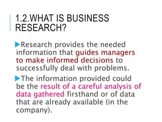 1.2.WHAT IS BUSINESS
RESEARCH?
Research provides the needed
information that guides managers
to make informed decisions to
successfully deal with problems.
The information provided could
be the result of a careful analysis of
data gathered firsthand or of data
that are already available (in the
company).
 