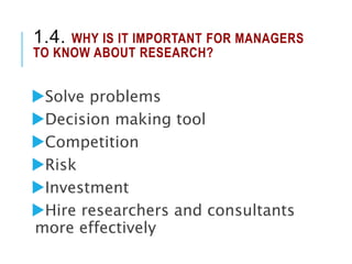 1.4. WHY IS IT IMPORTANT FOR MANAGERS
TO KNOW ABOUT RESEARCH?
Solve problems
Decision making tool
Competition
Risk
Investment
Hire researchers and consultants
more effectively
 