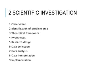 2 SCIENTIFIC INVESTIGATION
1 Observation
2 Identification of problem area
3 Theoretical framework
4 Hypotheses
5 Research design
6 Data collection
7 Data analysis
8 Data interpretation
9 Implementation
 