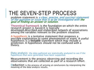 THE SEVEN-STEP PROCESS
problem statement is a clear, precise, and succinct statement
of the question or issue that is to be investigated with the
goal of finding an answer or solution.
Theoretical framework is the foundation on which the entire
research project is based.It is logically
developed,described,and elaborated network of associations
among the variables relevant to the problem situation.
A hypothesis is a tentative statement that proposes a
possible explanation to some phenomenon or event. A useful
hypothesis is a testable statement which may include a
prediction. A hypotheses should not be confused with a
theory.
Data analysis: the data gathered are statistically analyzed to see if the
hypotheses that were generated have been supported.
Measurement is the process observing and recording the
observations that are collected as part of a research effort.
Deduction is the process of arriving at conclusions by interpreting the
meaning of the data analysis results.
 