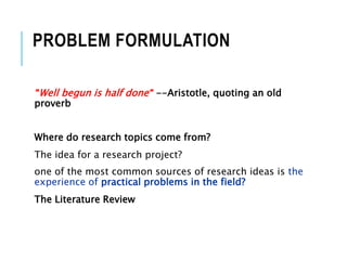 PROBLEM FORMULATION
"Well begun is half done" --Aristotle, quoting an old
proverb
Where do research topics come from?
The idea for a research project?
one of the most common sources of research ideas is the
experience of practical problems in the field?
The Literature Review
 