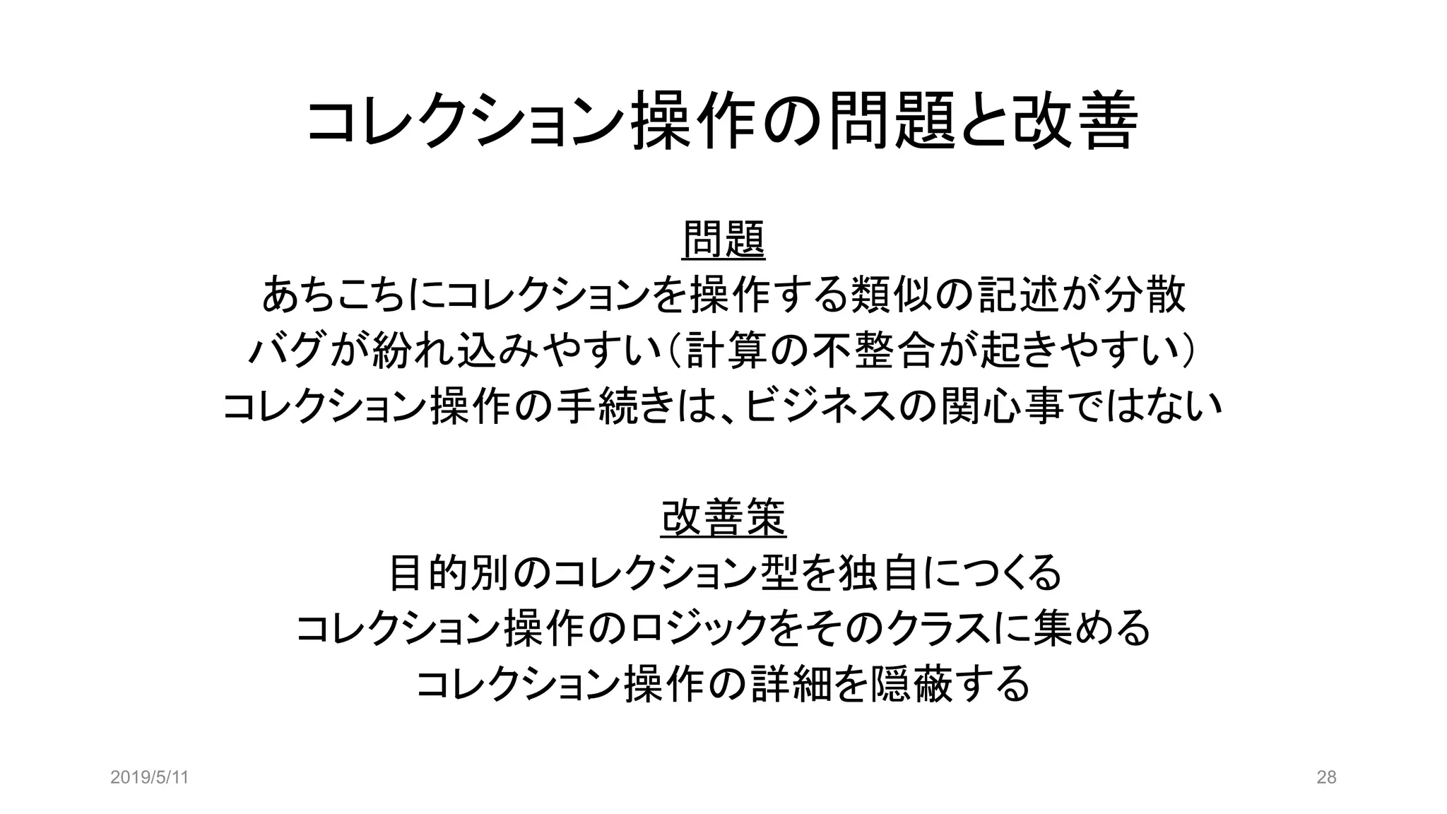 コレクション操作の問題と改善
問題
あちこちにコレクションを操作する類似の記述が分散
バグが紛れ込みやすい（計算の不整合が起きやすい）
コレクション操作の手続きは、ビジネスの関心事ではない
改善策
目的別のコレクション型を独自につくる
コレクション操作のロジックをそのクラスに集める
コレクション操作の詳細を隠蔽する
2019/5/11 28
 