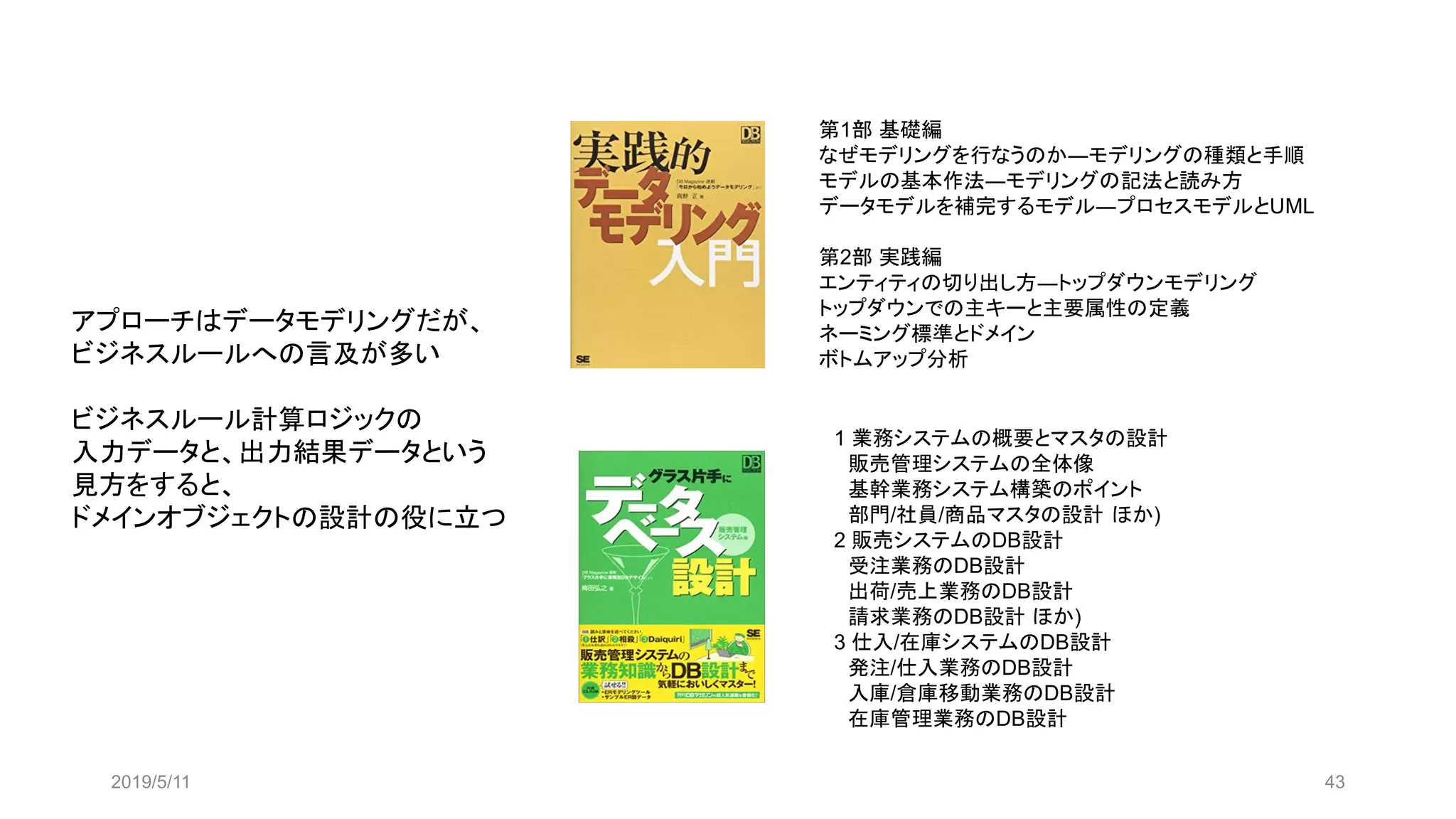 2019/5/11 43
第1部 基礎編
なぜモデリングを行なうのか―モデリングの種類と手順
モデルの基本作法―モデリングの記法と読み方
データモデルを補完するモデル―プロセスモデルとUML
第2部 実践編
エンティティの切り出し方―トップダウンモデリング
トップダウンでの主キーと主要属性の定義
ネーミング標準とドメイン
ボトムアップ分析
1 業務システムの概要とマスタの設計
販売管理システムの全体像
基幹業務システム構築のポイント
部門/社員/商品マスタの設計 ほか)
2 販売システムのDB設計
受注業務のDB設計
出荷/売上業務のDB設計
請求業務のDB設計 ほか)
3 仕入/在庫システムのDB設計
発注/仕入業務のDB設計
入庫/倉庫移動業務のDB設計
在庫管理業務のDB設計
アプローチはデータモデリングだが、
ビジネスルールへの言及が多い
ビジネスルール計算ロジックの
入力データと、出力結果データという
見方をすると、
ドメインオブジェクトの設計の役に立つ
 