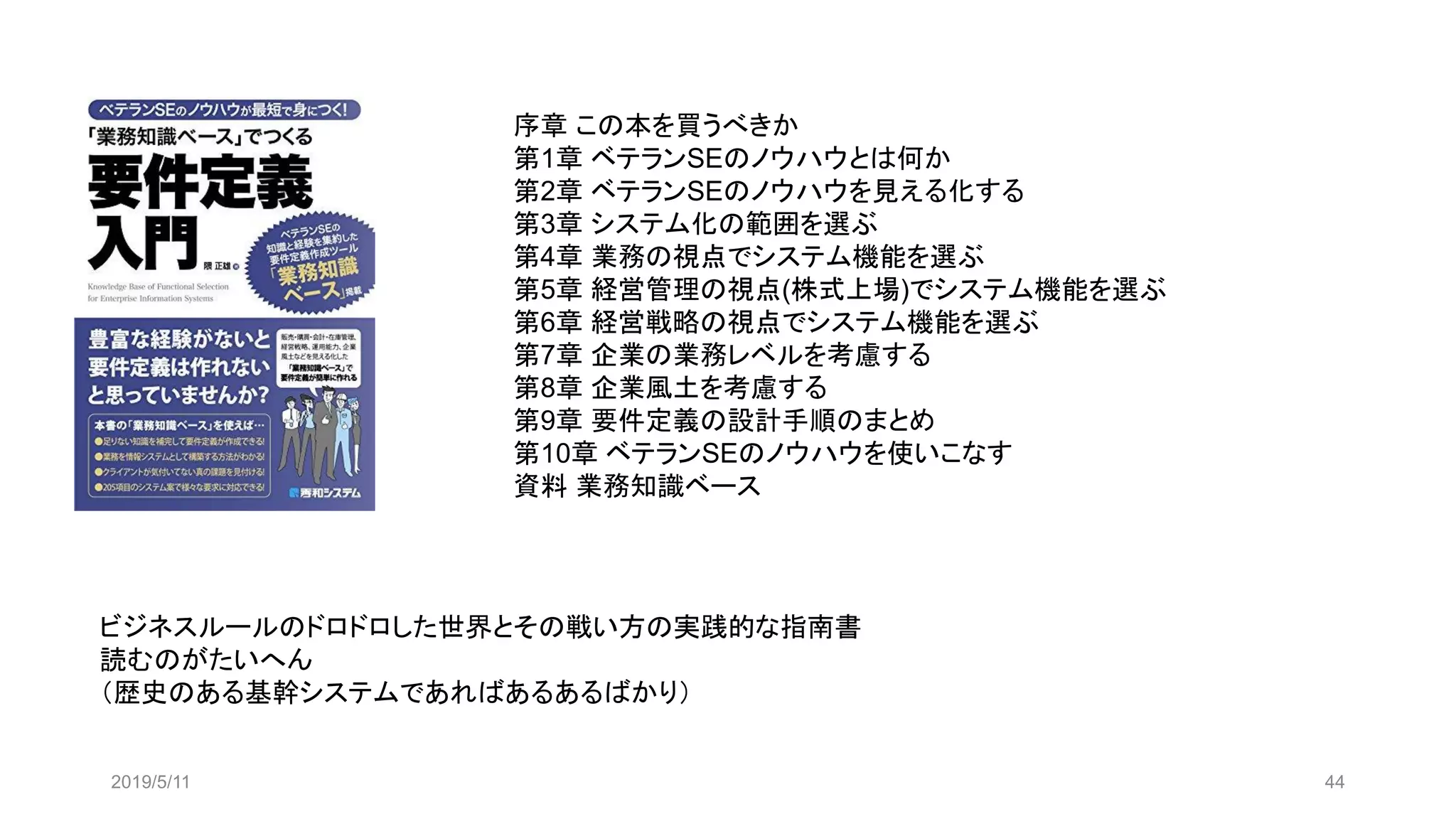 2019/5/11 44
序章 この本を買うべきか
第1章 ベテランSEのノウハウとは何か
第2章 ベテランSEのノウハウを見える化する
第3章 システム化の範囲を選ぶ
第4章 業務の視点でシステム機能を選ぶ
第5章 経営管理の視点(株式上場)でシステム機能を選ぶ
第6章 経営戦略の視点でシステム機能を選ぶ
第7章 企業の業務レベルを考慮する
第8章 企業風土を考慮する
第9章 要件定義の設計手順のまとめ
第10章 ベテランSEのノウハウを使いこなす
資料 業務知識ベース
ビジネスルールのドロドロした世界とその戦い方の実践的な指南書
読むのがたいへん
（歴史のある基幹システムであればあるあるばかり）
 