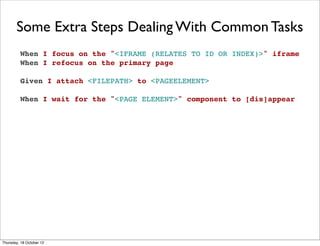 Some Extra Steps Dealing With Common Tasks
         When I focus on the "<IFRAME (RELATES TO ID OR INDEX)>" iframe
         When I refocus on the primary page

         Given I attach <FILEPATH> to <PAGEELEMENT>

         When I wait for the "<PAGE ELEMENT>" component to [dis]appear




Thursday, 18 October 12
 