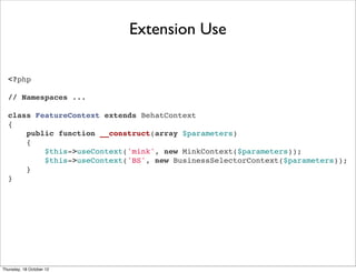 Extension Use

  <?php

  // Namespaces ...

  class FeatureContext extends BehatContext
  {
      public function __construct(array $parameters)
      {
          $this->useContext('mink', new MinkContext($parameters));
          $this->useContext('BS', new BusinessSelectorContext($parameters));
      }
  }




Thursday, 18 October 12
 
