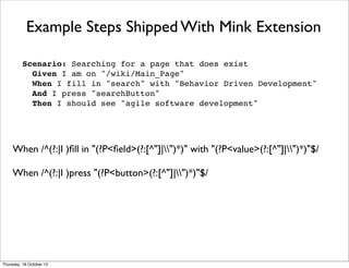Example Steps Shipped With Mink Extension

          Scenario: Searching for a page that does exist
            Given I am on "/wiki/Main_Page"
            When I fill in "search" with "Behavior Driven Development"
            And I press "searchButton"
            Then I should see "agile software development"




     When /^(?:|I )ﬁll in "(?P<ﬁeld>(?:[^"]|")*)" with "(?P<value>(?:[^"]|")*)"$/

     When /^(?:|I )press "(?P<button>(?:[^"]|")*)"$/




Thursday, 18 October 12
 