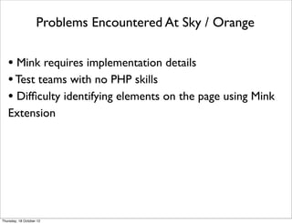 Problems Encountered At Sky / Orange

   • Mink requires implementation details
   • Test teams with no PHP skills
   • Difﬁculty identifying elements on the page using Mink
   Extension




Thursday, 18 October 12
 