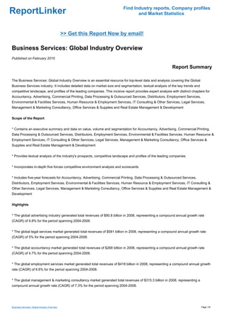Find Industry reports, Company profiles
ReportLinker                                                                      and Market Statistics



                                              >> Get this Report Now by email!

Business Services: Global Industry Overview
Published on February 2010

                                                                                                            Report Summary

The Business Services: Global Industry Overview is an essential resource for top-level data and analysis covering the Global
Business Services industry. It includes detailed data on market size and segmentation, textual analysis of the key trends and
competitive landscape, and profiles of the leading companies. This incisive report provides expert analysis with distinct chapters for
Accountancy, Advertising, Commercial Printing, Data Processing & Outsourced Services, Distributors, Employment Services,
Environmental & Facilities Services, Human Resource & Employment Services, IT Consulting & Other Services, Legal Services,
Management & Marketing Consultancy, Office Services & Supplies and Real Estate Management & Development


Scope of the Report


* Contains an executive summary and data on value, volume and segmentation for Accountancy, Advertising, Commercial Printing,
Data Processing & Outsourced Services, Distributors, Employment Services, Environmental & Facilities Services, Human Resource &
Employment Services, IT Consulting & Other Services, Legal Services, Management & Marketing Consultancy, Office Services &
Supplies and Real Estate Management & Development


* Provides textual analysis of the industry's prospects, competitive landscape and profiles of the leading companies


* Incorporates in-depth five forces competitive environment analysis and scorecards


* Includes five-year forecasts for Accountancy, Advertising, Commercial Printing, Data Processing & Outsourced Services,
Distributors, Employment Services, Environmental & Facilities Services, Human Resource & Employment Services, IT Consulting &
Other Services, Legal Services, Management & Marketing Consultancy, Office Services & Supplies and Real Estate Management &
Development


Highlights


* The global advertising industry generated total revenues of $90.8 billion in 2008, representing a compound annual growth rate
(CAGR) of 4.8% for the period spanning 2004-2008.


* The global legal services market generated total revenues of $581 billion in 2008, representing a compound annual growth rate
(CAGR) of 5% for the period spanning 2004-2008.


* The global accountancy market generated total revenues of $268 billion in 2008, representing a compound annual growth rate
(CAGR) of 4.7% for the period spanning 2004-2008.


* The global employment services market generated total revenues of $418 billion in 2008, representing a compound annual growth
rate (CAGR) of 6.6% for the period spanning 2004-2008.


* The global management & marketing consultancy market generated total revenues of $315.3 billion in 2008, representing a
compound annual growth rate (CAGR) of 7.3% for the period spanning 2004-2008.




Business Services: Global Industry Overview                                                                                     Page 1/9
 