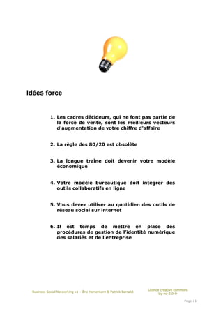 Idées force


            1. Les cadres décideurs, qui ne font pas partie de
               la force de vente, sont les meilleurs vecteurs
               d’augmentation de votre chiffre d’affaire


            2. La règle des 80/20 est obsolète


            3. La longue traîne doit devenir votre modèle
               économique


            4. Votre modèle bureautique doit intégrer des
               outils collaboratifs en ligne


            5. Vous devez utiliser au quotidien des outils de
               réseau social sur internet


            6. Il est temps de mettre en place des
               procédures de gestion de l’identité numérique
               des salariés et de l’entreprise




                                                                     Licence creative commons
 Business Social Networking v1 – Éric Herschkorn & Patrick Barrabé
                                                                            by-nd-2.0-fr

                                                                                          Page 11
 
