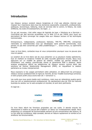 Introduction

Les réseaux sociaux existent depuis longtemps et n’ont pas attendu internet pour
imposer leur importance dans tous les domaines (associatifs, corporatifs, professionnels,
politiques, économique, lobbying, clubs de services tels le Lions’s, le Rotary, les clubs
d’Affaires, les clubs d’investissement, les loges …).

Ce qui est nouveau, c’est cette vague de logiciels de type « Solutions as a Services »
(concrétisé par des services accessibles sur le Web 2.0 et par l’ADSL pour tous) qui
permettent de faire converger les usages liées aux réseaux sociaux et les techniques
commerciales.

Entrepreneurs, indépendants, professions libérales, TPE-TPI, PME-PMI, entreprises
nationales ou internationales vous qui développez votre activité commerciale, vous
pensez ne pas être concernés par cette problématique ? … Grave erreur, ou optimisme
forcené!

Lisez ce livre blanc, contactez-nous et vous comprendrez pourquoi vous ne pouvez plus
vous en passer.

La vocation de ce livre blanc est de vous présenter un ou plusieurs modes opératoires,
tout en mettant en évidence l’intérêt de cette nouvelle génération d’outils. Nous nous
appuyons sur un modèle de gestion de relation, modèle qui permet d’établir et
d’entretenir une relation commerciale clients et partenaires B2B à distance. Notre
analyse prospective définit les plateformes de réseaux sociaux comme étant des
solutions de Partner Relationship Management (PRM), en requalifiant la relation
partenaire au niveau interpersonnel.

Nous exposons ici les usages permettant cette utilisation, en détournant les principaux
réseaux sociaux professionnels en ligne du marché, de leur modèle économique annoncé,
à notre propre profit (nous avons bien dit « «annoncé »).

Les outils que nous avons testés sont nombreux, mais nous en retiendrons quatre parmi
ceux qui ont un positionnement professionnel. Ils représentent plus de 70% de l’activité
business du secteur sur le web européen et mondial, et sont donc pertinents.

Il s’agit de :




Ce livre blanc décrit les fonctions proposées par ces outils. Il aborde ensuite les
mécanismes à mettre en œuvre afin d’obtenir un retour sur investissement rapide. Nous
présentons un comparatif de fonctionnalités sachant qu’une concentration des acteurs, et
un fort effet de mimétisme, déjà constaté, devrait en réduire rapidement le nombre et en
améliorer les fonctionnalités.

                                                                       Licence creative commons
   Business Social Networking v1 – Éric Herschkorn & Patrick Barrabé
                                                                              by-nd-2.0-fr

                                                                                            Page 15
 