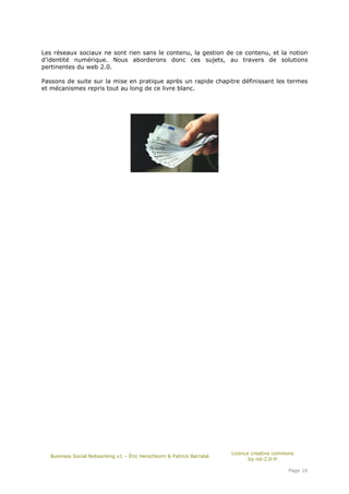 Les réseaux sociaux ne sont rien sans le contenu, la gestion de ce contenu, et la notion
d’identité numérique. Nous aborderons donc ces sujets, au travers de solutions
pertinentes du web 2.0.

Passons de suite sur la mise en pratique après un rapide chapitre définissant les termes
et mécanismes repris tout au long de ce livre blanc.




                                                                      Licence creative commons
  Business Social Networking v1 – Éric Herschkorn & Patrick Barrabé
                                                                             by-nd-2.0-fr

                                                                                           Page 16
 