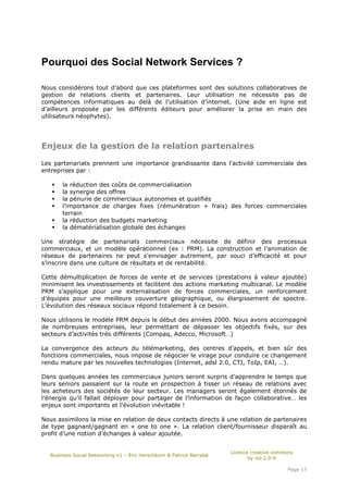 Pourquoi des Social Network Services ?

Nous considérons tout d’abord que ces plateformes sont des solutions collaboratives de
gestion de relations clients et partenaires. Leur utilisation ne nécessite pas de
compétences informatiques au delà de l’utilisation d’internet. (Une aide en ligne est
d’ailleurs proposée par les différents éditeurs pour améliorer la prise en main des
utilisateurs néophytes).




Enjeux de la gestion de la relation partenaires

Les partenariats prennent une importance grandissante dans l’activité commerciale des
entreprises par :

       la réduction des coûts de commercialisation
       la synergie des offres
       la pénurie de commerciaux autonomes et qualifiés
       l’importance de charges fixes (rémunération + frais) des forces commerciales
       terrain
       la réduction des budgets marketing
       la dématérialisation globale des échanges

Une stratégie de partenariats commerciaux nécessite de définir des processus
commerciaux, et un modèle opérationnel (ex : PRM). La construction et l’animation de
réseaux de partenaires ne peut s’envisager autrement, par souci d’efficacité et pour
s’inscrire dans une culture de résultats et de rentabilité.

Cette démultiplication de forces de vente et de services (prestations à valeur ajoutée)
minimisent les investissements et facilitent des actions marketing multicanal. Le modèle
PRM s’applique pour une externalisation de forces commerciales, un renforcement
d’équipes pour une meilleure couverture géographique, ou élargissement de spectre.
L’évolution des réseaux sociaux répond totalement à ce besoin.

Nous utilisons le modèle PRM depuis le début des années 2000. Nous avons accompagné
de nombreuses entreprises, leur permettant de dépasser les objectifs fixés, sur des
secteurs d’activités très différents (Compaq, Adecco, Microsoft…)

La convergence des acteurs du télémarketing, des centres d’appels, et bien sûr des
fonctions commerciales, nous impose de négocier le virage pour conduire ce changement
rendu mature par les nouvelles technologies (Internet, adsl 2.0, CTI, ToIp, EAI, …).

Dans quelques années les commerciaux juniors seront surpris d’apprendre le temps que
leurs seniors passaient sur la route en prospection à tisser un réseau de relations avec
les acheteurs des sociétés de leur secteur. Les managers seront également étonnés de
l’énergie qu’il fallait déployer pour partager de l’information de façon collaborative… les
enjeux sont importants et l’évolution inévitable !

Nous assimilons la mise en relation de deux contacts directs à une relation de partenaires
de type gagnant/gagnant en « one to one ». La relation client/fournisseur disparaît au
profit d’une notion d’échanges à valeur ajoutée.


                                                                       Licence creative commons
   Business Social Networking v1 – Éric Herschkorn & Patrick Barrabé
                                                                              by-nd-2.0-fr

                                                                                            Page 17
 