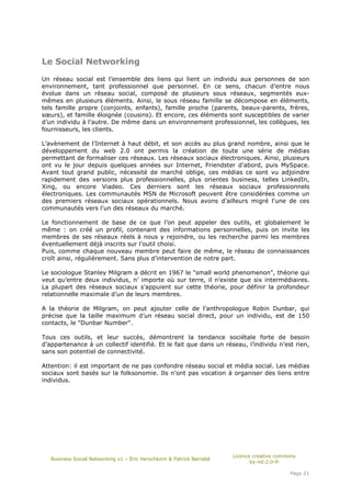 Le Social Networking

Un réseau social est l’ensemble des liens qui lient un individu aux personnes de son
environnement, tant professionnel que personnel. En ce sens, chacun d’entre nous
évolue dans un réseau social, composé de plusieurs sous réseaux, segmentés eux-
mêmes en plusieurs éléments. Ainsi, le sous réseau famille se décompose en éléments,
tels famille propre (conjoints, enfants), famille proche (parents, beaux-parents, frères,
sœurs), et famille éloignée (cousins). Et encore, ces éléments sont susceptibles de varier
d’un individu à l’autre. De même dans un environnement professionnel, les collègues, les
fournisseurs, les clients.

L’avènement de l’Internet à haut débit, et son accès au plus grand nombre, ainsi que le
développement du web 2.0 ont permis la création de toute une série de médias
permettant de formaliser ces réseaux. Les réseaux sociaux électroniques. Ainsi, plusieurs
ont vu le jour depuis quelques années sur Internet, Friendster d’abord, puis MySpace.
Avant tout grand public, nécessité de marché oblige, ces médias ce sont vu adjoindre
rapidement des versions plus professionnelles, plus orientes business, telles LinkedIn,
Xing, ou encore Viadeo. Ces derniers sont les réseaux sociaux professionnels
électroniques. Les communautés MSN de Microsoft peuvent être considérées comme un
des premiers réseaux sociaux opérationnels. Nous avons d'ailleurs migré l'une de ces
communautés vers l'un des réseaux du marché.

Le fonctionnement de base de ce que l’on peut appeler des outils, et globalement le
même : on créé un profil, contenant des informations personnelles, puis on invite les
membres de ses réseaux réels à nous y rejoindre, ou les recherche parmi les membres
éventuellement déjà inscrits sur l’outil choisi.
Puis, comme chaque nouveau membre peut faire de même, le réseau de connaissances
croît ainsi, régulièrement. Sans plus d’intervention de notre part.

Le sociologue Stanley Milgram a décrit en 1967 le "small world phenomenon", théorie qui
veut qu’entre deux individus, n’ importe où sur terre, il n’existe que six intermédiaires.
La plupart des réseaux sociaux s’appuient sur cette théorie, pour définir la profondeur
relationnelle maximale d’un de leurs membres.

A la théorie de Milgram, on peut ajouter celle de l'anthropologue Robin Dunbar, qui
précise que la taille maximum d’un réseau social direct, pour un individu, est de 150
contacts, le "Dunbar Number".

Tous ces outils, et leur succès, démontrent la tendance sociétale forte de besoin
d’appartenance à un collectif identifié. Et le fait que dans un réseau, l’individu n’est rien,
sans son potentiel de connectivité.

Attention: il est important de ne pas confondre réseau social et média social. Les médias
sociaux sont basés sur la folksonomie. Ils n'ont pas vocation à organiser des liens entre
individus.




                                                                       Licence creative commons
   Business Social Networking v1 – Éric Herschkorn & Patrick Barrabé
                                                                              by-nd-2.0-fr

                                                                                            Page 21
 