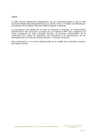 PRM

La PRM (Partner Relationship Management) est aux partenaires BtoB ce que le CRM
(Customer Relationship Management) est aux clients. C’est un "modèle outre-Atlantique"
de la Gestion de la Relation Partenaire BtoB à distance multicanal.

La convergence des métiers de la vente en Business to Business, du Télémarketing
opérationnel et des Call Center, se dirige vers un modèle de PRM. Nous proposons une
vision européenne de cette inévitable évolution de fonctions commerciales, de la
constitution d’un réseau de distribution (du recrutement à la reconduction), de son
développement à la vente de solutions (produit + services) à distance.

Nous transposons ici une vision opérationnelle de ce modèle dans l’utilisation business
des réseaux sociaux.




                                                                      Licence creative commons
  Business Social Networking v1 – Éric Herschkorn & Patrick Barrabé
                                                                             by-nd-2.0-fr

                                                                                           Page 23
 