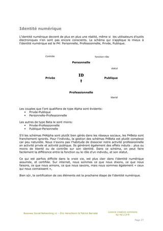 Identité numérique

L’identité numérique devient de plus en plus une réalité, même si les utilisateurs d’outils
électroniques n’en sont pas encore conscients. Le schéma qui s'applique le mieux à
l’identité numérique est le P4: Personnelle, Professionnelle, Privée, Publique.



                      Contrôle                                   fonction-rôle

                                             Personnelle

                                                                                 statut


                                                   ID
                      Privée                                             Publique




                                           Professionnelle
                                                                                 liberté




Les couples que l'ont qualifiera de type Alpha sont évidents:
       Privée-Publique
       Personnelle-Professionnelle

Les autres de type Beta le sont moins:
       Privée-Professionnelle
       Publique-Personnelle

S'il les schémas P4Alpha sont plutôt bien gérés dans les réseaux sociaux, les P4Beta sont
franchement ignorés. Pour l'individu, la gestion des schémas P4Beta est plutôt complexe
car peu naturelle. Nous n'avons pas l'habitude de dissocier notre activité professionnelle
en activité privée et activité publique. Ils génèrent également des effets induits : plus ou
moins de liberté ou de contrôle sur son identité. Dans ce schéma, on peut faire
facilement la différence entre la fonction ou le rôle d’un individu, et son statut.

Ce qui est parfois difficile dans la vraie vie, est plus clair dans l’identité numérique
assumée, et certifiée. Sur internet, nous sommes ce que nous disons, ce que nous
faisons, ce que nous aimons, ce que nous savons, mais nous sommes également « ceux
qui nous connaissent »,

Bien sûr, la certification de ces éléments est la prochaine étape de l’identité numérique.




                                                                             Licence creative commons
   Business Social Networking v1 – Éric Herschkorn & Patrick Barrabé
                                                                                    by-nd-2.0-fr

                                                                                                  Page 27
 