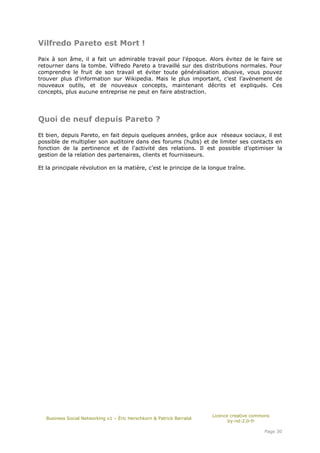 Vilfredo Pareto est Mort !

Paix à son âme, il a fait un admirable travail pour l'époque. Alors évitez de le faire se
retourner dans la tombe. Vilfredo Pareto a travaillé sur des distributions normales. Pour
comprendre le fruit de son travail et éviter toute généralisation abusive, vous pouvez
trouver plus d'information sur Wikipedia. Mais le plus important, c’est l’avènement de
nouveaux outils, et de nouveaux concepts, maintenant décrits et expliqués. Ces
concepts, plus aucune entreprise ne peut en faire abstraction.




Quoi de neuf depuis Pareto ?

Et bien, depuis Pareto, en fait depuis quelques années, grâce aux réseaux sociaux, il est
possible de multiplier son auditoire dans des forums (hubs) et de limiter ses contacts en
fonction de la pertinence et de l'activité des relations. Il est possible d’optimiser la
gestion de la relation des partenaires, clients et fournisseurs.

Et la principale révolution en la matière, c’est le principe de la longue traîne.




                                                                       Licence creative commons
   Business Social Networking v1 – Éric Herschkorn & Patrick Barrabé
                                                                              by-nd-2.0-fr

                                                                                            Page 30
 