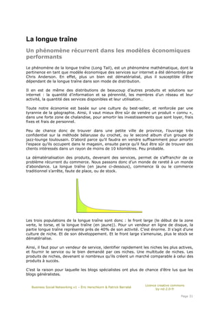 La longue traîne
Un phénomène récurrent dans les modèles économiques
performants

Le phénomène de la longue traîne (Long Tail), est un phénomène mathématique, dont la
pertinence en tant que modèle économique des services sur internet a été démontrée par
Chris Anderson. En effet, plus un bien est dématérialisé, plus il susceptible d’être
dépendant de la longue traîne dans son mode de distribution.

Il en est de même des distributions de beaucoup d’autres produits et solutions sur
internet : la quantité d’information et sa pérennité, les membres d’un réseau et leur
activité, la quantité des services disponibles et leur utilisation…

Toute notre économie est basée sur une culture du best-seller, et renforcée par une
tyrannie de la géographie. Ainsi, il vaut mieux être sûr de vendre un produit « connu »,
dans une forte zone de chalandise, pour amortir les investissements que sont loyer, frais
fixes et frais de personnel.

Peu de chance donc de trouver dans une petite ville de province, l’ouvrage très
confidentiel sur la méthode bélarusse du crochet, ou le second album d’un groupe de
jazz-lounge toulousain. D’abord parce qu’il faudra en vendre suffisamment pour amortir
l’espace qu’ils occupent dans le magasin, ensuite parce qu’il faut être sûr de trouver des
clients intéressés dans un rayon de moins de 10 kilomètres. Peu probable.

La dématérialisation des produits, devenant des services, permet de s’affranchir de ce
problème récurrent du commerce. Nous passons donc d’un monde de rareté à un monde
d’abondance. La longue traîne (en jaune ci-dessous), commence là ou le commerce
traditionnel s’arrête, faute de place, ou de stock.




Les trois populations de la longue traîne sont donc : le front large (le début de la zone
verte, le torse, et la longue traîne (en jaune)). Pour un vendeur en ligne de disque, la
partie longue traîne représente près de 40% de son activité. C’est énorme. Il s’agit d’une
culture de niche. Et de son développement. Et le front large s’amenuise, plus le stock se
dématérialise.

Ainsi, il faut pour un vendeur de service, identifier rapidement les niches les plus actives,
et fournir le service ou le bien demandé par ces niches. Une multitude de niches. Les
produits de niches, devenant si nombreux qu’ils créent un marché comparable à celui des
produits à succès.

C’est la raison pour laquelle les blogs spécialistes ont plus de chance d’être lus que les
blogs généralistes.

                                                                       Licence creative commons
   Business Social Networking v1 – Éric Herschkorn & Patrick Barrabé
                                                                              by-nd-2.0-fr

                                                                                            Page 31
 