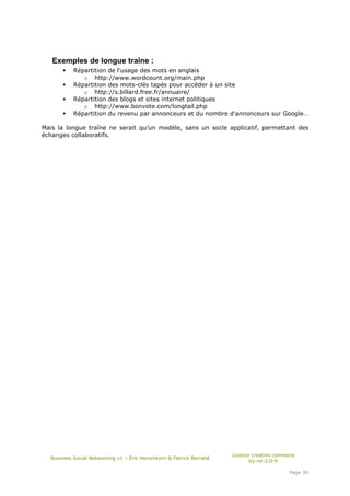 Exemples de longue traîne :
           Répartition de l'usage des mots en anglais
              o http://www.wordcount.org/main.php
           Répartition des mots-clés tapés pour accéder à un site
              o http://s.billard.free.fr/annuaire/
           Répartition des blogs et sites internet politiques
              o http://www.bonvote.com/longtail.php
           Répartition du revenu par annonceurs et du nombre d'annonceurs sur Google…

Mais la longue traîne ne serait qu’un modèle, sans un socle applicatif, permettant des
échanges collaboratifs.




                                                                      Licence creative commons
  Business Social Networking v1 – Éric Herschkorn & Patrick Barrabé
                                                                             by-nd-2.0-fr

                                                                                           Page 34
 