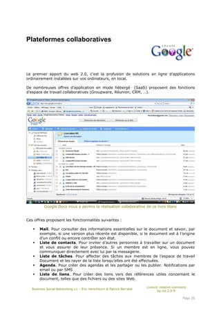 Plateformes collaboratives




Le premier apport du web 2.0, c’est la profusion de solutions en ligne d’applications
ordinairement installées sur vos ordinateurs, en local.

De nombreuses offres d’application en mode hébergé (SaaS) proposent des fonctions
d’espace de travail collaboratives (Groupware, Réunion, CRM, …).




          Google Docs nous a permis la réalisation collaborative de ce livre blanc


Ces offres proposent les fonctionnalités suivantes :

       Mail. Pour consulter des informations essentielles sur le document et savoir, par
       exemple, si une version plus récente est disponible, si le document est à l’origine
       d’un conflit ou encore contrôler son état.
       Liste de contacts. Pour inviter d’autres personnes à travailler sur un document
       et vous assurer de leur présence. Si un membre est en ligne, vous pouvez
       communiquer directement avec lui par la messagerie.
       Liste de tâches. Pour affecter des tâches aux membres de l’espace de travail
       Document et les rayer de la liste lorsqu’elles ont été effectuées.
       Agenda. Pour créer des agendas et les partager ou les publier. Notifications par
       email ou par SMS
       Liste de liens. Pour créer des liens vers des références utiles concernant le
       document, telles que des fichiers ou des sites Web.

                                                                       Licence creative commons
   Business Social Networking v1 – Éric Herschkorn & Patrick Barrabé
                                                                              by-nd-2.0-fr

                                                                                            Page 35
 