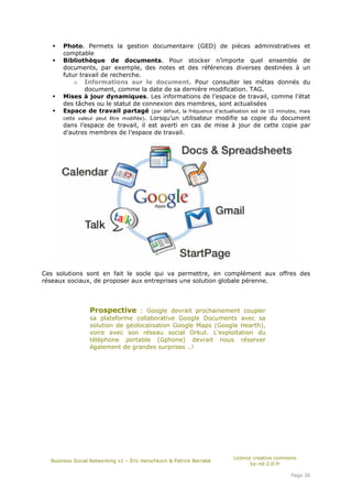 Photo. Permets la gestion documentaire (GED) de pièces administratives et
      comptable
      Bibliothèque de documents. Pour stocker n’importe quel ensemble de
      documents, par exemple, des notes et des références diverses destinées à un
      futur travail de recherche.
           o Informations sur le document. Pour consulter les métas donnés du
               document, comme la date de sa dernière modification. TAG.
      Mises à jour dynamiques. Les informations de l’espace de travail, comme l’état
      des tâches ou le statut de connexion des membres, sont actualisées
      Espace de travail partagé (par défaut, la fréquence d’actualisation est de 10 minutes, mais
      cette valeur peut être modifiée). Lorsqu’un utilisateur modifie sa copie du document
      dans l’espace de travail, il est averti en cas de mise à jour de cette copie par
      d’autres membres de l’espace de travail.




Ces solutions sont en fait le socle qui va permettre, en complément aux offres des
réseaux sociaux, de proposer aux entreprises une solution globale pérenne.




                 Prospective : Google devrait prochainement coupler
                 sa plateforme collaborative Google Documents avec sa
                 solution de géolocalisation Google Maps (Google Hearth),
                 voire avec son réseau social Orkut. L’exploitation du
                 téléphone portable (Gphone) devrait nous réserver
                 également de grandes surprises ..!




                                                                      Licence creative commons
  Business Social Networking v1 – Éric Herschkorn & Patrick Barrabé
                                                                             by-nd-2.0-fr

                                                                                           Page 36
 