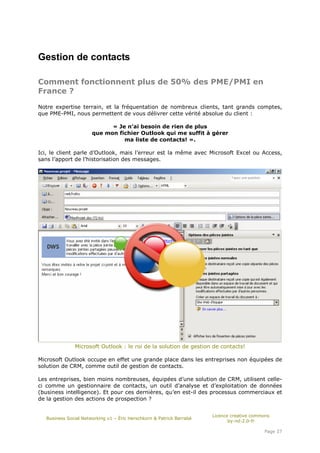 Gestion de contacts

Comment fonctionnent plus de 50% des PME/PMI en
France ?

Notre expertise terrain, et la fréquentation de nombreux clients, tant grands comptes,
que PME-PMI, nous permettent de vous délivrer cette vérité absolue du client :

                            « Je n’ai besoin de rien de plus
                      que mon fichier Outlook qui me suffit à gérer
                                ma liste de contacts! ».

Ici, le client parle d’Outlook, mais l’erreur est la même avec Microsoft Excel ou Access,
sans l’apport de l’historisation des messages.




              Microsoft Outlook : le roi de la solution de gestion de contacts!

Microsoft Outlook occupe en effet une grande place dans les entreprises non équipées de
solution de CRM, comme outil de gestion de contacts.

Les entreprises, bien moins nombreuses, équipées d’une solution de CRM, utilisent celle-
ci comme un gestionnaire de contacts, un outil d’analyse et d’exploitation de données
(business intelligence). Et pour ces dernières, qu’en est-il des processus commerciaux et
de la gestion des actions de prospection ?


                                                                      Licence creative commons
  Business Social Networking v1 – Éric Herschkorn & Patrick Barrabé
                                                                             by-nd-2.0-fr

                                                                                           Page 37
 