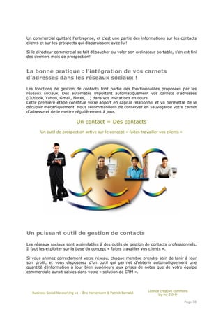Un commercial quittant l’entreprise, et c’est une partie des informations sur les contacts
clients et sur les prospects qui disparaissent avec lui!

Si le directeur commercial se fait débaucher ou voler son ordinateur portable, s’en est fini
des derniers mois de prospection!



La bonne pratique : l’intégration de vos carnets
d’adresses dans les réseaux sociaux !

Les fonctions de gestion de contacts font partie des fonctionnalités proposées par les
réseaux sociaux. Des automates importent automatiquement vos carnets d’adresses
(Outlook, Yahoo, Gmail, Notes, …) dans vos invitations en cours.
Cette première étape constitue votre apport en capital relationnel et va permettre de le
décupler mécaniquement. Nous recommandons de conserver en sauvegarde votre carnet
d’adresse et de le mettre régulièrement à jour.

                               Un contact = Des contacts
        Un outil de prospection active sur le concept « faites travailler vos clients »




Un puissant outil de gestion de contacts

Les réseaux sociaux sont assimilables à des outils de gestion de contacts professionnels.
Il faut les exploiter sur la base du concept « faites travailler vos clients ».

Si vous animez correctement votre réseau, chaque membre prendra soin de tenir à jour
son profil, et vous disposerez d’un outil qui permet d’obtenir automatiquement une
quantité d’information à jour bien supérieure aux prises de notes que de votre équipe
commerciale aurait saisies dans votre « solution de CRM ».




                                                                       Licence creative commons
   Business Social Networking v1 – Éric Herschkorn & Patrick Barrabé
                                                                              by-nd-2.0-fr

                                                                                            Page 38
 