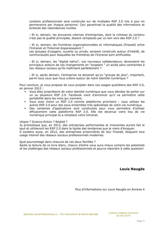 contacts professionnels sera construite sur de multiples RSP 2.0 mis à jour en
      permanence par chaque personne. Ceci garantirait la qualité des informations et
      éviterait des redondances inutiles.

      - Et si, demain, les annuaires internes d’entreprises, dont la richesse du contenu
      n’est pas la qualité principale, étaient remplacés par un lien vers des RSP 2.0 ?

      - Et si, demain, les frontières organisationnelles et informatiques (firewall) entre
      l’Intranet et l’Internet disparaissaient ?
      Les groupes d’usagers, ouverts ou privés, seraient construits autour d’intérêt, de
      communautés pour lesquelles les frontières de l’Intranet sont artificielles.

      - Et si, demain, les “digital native”, vos nouveaux collaborateurs, devenaient les
      principaux acteurs de ces changements en “exigeant ” un accès sans contraintes à
      ces réseaux sociaux qu’ils maîtrisent parfaitement ?

      - Et si, après demain, l’entreprise ne devenait qu’un “groupe de plus”, important,
      parmi tous ceux que nous créons autour de notre Identité numérique ?

Pour conclure, je vous propose de vous projeter dans vos usages quotidiens des RSP 2.0,
en janvier 2012 :
       Vous êtes propriétaire de votre identité numérique que vous décidez de porter sur
       un ou plusieurs RSP 2.0. Facebook vient d’annoncer qu’il va permettre cette
       portabilité dans les mois qui viennent.
       Vous avez choisi un RSP 2.0 comme plateforme prioritaire ; vous utilisez les
       autres RSP 2.0 pour des sous-ensembles très spécialisés de votre vie numérique.
       Des centaines d’applications sont construites pour vous permettre d’utiliser
       efficacement cette plateforme RSP 2.0. Elle est devenue votre lieu de vie
       numérique principal et a remplacé votre Intranet.

Utopie ? Science-fiction ? Réalité ?
Je pronostique que, en 2012, des entreprises performantes et innovantes auront fait le
saut et utiliseront les RSP 2.0 dans la lignée des tendances que je viens d’évoquer.
Il existera aussi, en 2012, des entreprises prisonnières de leur firewall, bloquant tout
usage intensif des réseaux sociaux professionnels modernes.

Quel pourcentage dans chacune de ces deux familles ?
Après la lecture de ce livre blanc, chacun d’entre vous aura mieux compris les potentiels
et les challenges des réseaux sociaux professionnels et pourra répondre à cette question!




                                                                              Louis Naugès




                                              Plus d’informations sur Louis Naugès en Annexe 4




                                                                      Licence creative commons
  Business Social Networking v1 – Éric Herschkorn & Patrick Barrabé
                                                                             by-nd-2.0-fr

                                                                                             Page 4
 