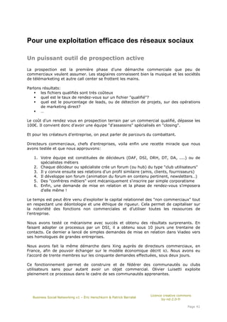 Pour une exploitation efficace des réseaux sociaux

Un puissant outil de prospection active

La prospection est la première phase d'une démarche commerciale que peu de
commerciaux veulent assumer. Les stagiaires connaissent bien la musique et les sociétés
de télémarketing et autre call center se frottent les mains.

Parlons résultats:
       les fichiers qualifiés sont très coûteux
       quel est le taux de rendez-vous sur un fichier "qualifié"?
       quel est le pourcentage de leads, ou de détection de projets, sur des opérations
       de marketing direct?
       …

Le coût d'un rendez vous en prospection terrain par un commercial qualifié, dépasse les
100€. Il convient donc d'avoir une équipe "d'assassins" spécialisés en "closing".

Et pour les créateurs d'entreprise, on peut parler de parcours du combattant.

Directeurs commerciaux, chefs d'entreprises, voila enfin une recette miracle que nous
avons testée et que nous approuvons:

   1. Votre équipe est constituées de décideurs (DAF, DSI, DRH, DT, DA, ....) ou de
      spécialistes métiers
   2. Chaque décideur ou spécialiste crée un forum (ou hub) du type "club utilisateurs"
   3. Il y convie ensuite ses relations d'un profil similaire (amis, clients, fournisseurs)
   4. Il développe son forum (animation du forum en contenu pertinent, newsletters…)
   5. Des "confrères métiers" vont mécaniquement s'inscrire par simple corporatisme
   6. Enfin, une demande de mise en relation et la phase de rendez-vous s'imposera
      d'elle même !

Le temps est peut être venu d'exploiter le capital relationnel des "non commerciaux" tout
en respectant une déontologie et une éthique de rigueur. Cela permet de capitaliser sur
la notoriété des fonctions non commerciales et d’utiliser toutes les ressources de
l’entreprise.

Nous avons testé ce mécanisme avec succès et obtenu des résultats surprenants. En
faisant adopter ce processus par un DSI, il a obtenu sous 10 jours une trentaine de
contacts. Ce dernier a lancé de simples demandes de mise en relation dans Viadeo vers
ses homologues de grandes entreprises.

Nous avons fait la même démarche dans Xing auprès de directeurs commerciaux, en
France, afin de pouvoir échanger sur le modèle économique décrit ici. Nous avons eu
l’accord de trente membres sur les cinquante demandes effectuées, sous deux jours.

Ce fonctionnement permet de construire et de fédérer des communautés ou clubs
utilisateurs sans pour autant avoir un objet commercial. Olivier Luisetti exploite
pleinement ce processus dans le cadre de ses communautés apprenantes.




                                                                       Licence creative commons
   Business Social Networking v1 – Éric Herschkorn & Patrick Barrabé
                                                                              by-nd-2.0-fr

                                                                                            Page 41
 