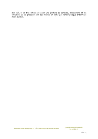 Bien sûr, il est très difficile de gérer une pléthore de contacts, directement. Et les
limitations de ce processus ont été décrites en 1993 par l’anthropologue britannique
Robin Dunbar.




                                                                      Licence creative commons
  Business Social Networking v1 – Éric Herschkorn & Patrick Barrabé
                                                                             by-nd-2.0-fr

                                                                                           Page 42
 