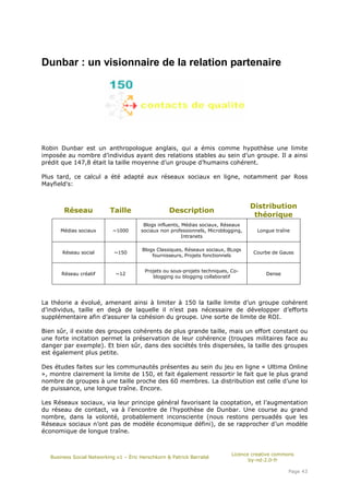 Dunbar : un visionnaire de la relation partenaire




Robin Dunbar est un anthropologue anglais, qui a émis comme hypothèse une limite
imposée au nombre d’individus ayant des relations stables au sein d’un groupe. Il a ainsi
prédit que 147,8 était la taille moyenne d’un groupe d’humains cohérent.

Plus tard, ce calcul a été adapté aux réseaux sociaux en ligne, notamment par Ross
Mayfield's:


                                                                                     Distribution
        Réseau             Taille                  Description
                                                                                      théorique
                                         Blogs influents, Médias sociaux, Réseaux
       Médias sociaux       ~1000       sociaux non professionnels, Microblogging,    Longue traîne
                                                          Intranets

                                        Blogs Classiques, Réseaux sociaux, BLogs
       Réseau social         ~150                                                    Courbe de Gauss
                                            fournisseurs, Projets fonctionnels


                                         Projets ou sous-projets techniques, Co-
       Réseau créatif        ~12                                                          Dense
                                            blogging ou blogging collaboratif




La théorie a évolué, amenant ainsi à limiter à 150 la taille limite d’un groupe cohérent
d’individus, taille en deçà de laquelle il n’est pas nécessaire de développer d’efforts
supplémentaire afin d’assurer la cohésion du groupe. Une sorte de limite de ROI.

Bien sûr, il existe des groupes cohérents de plus grande taille, mais un effort constant ou
une forte incitation permet la préservation de leur cohérence (troupes militaires face au
danger par exemple). Et bien sûr, dans des sociétés très dispersées, la taille des groupes
est également plus petite.

Des études faites sur les communautés présentes au sein du jeu en ligne « Ultima Online
», montre clairement la limite de 150, et fait également ressortir le fait que le plus grand
nombre de groupes à une taille proche des 60 membres. La distribution est celle d’une loi
de puissance, une longue traîne. Encore.

Les Réseaux sociaux, via leur principe général favorisant la cooptation, et l’augmentation
du réseau de contact, va à l’encontre de l’hypothèse de Dunbar. Une course au grand
nombre, dans la volonté, probablement inconsciente (nous restons persuadés que les
Réseaux sociaux n’ont pas de modèle économique défini), de se rapprocher d’un modèle
économique de longue traîne.


                                                                             Licence creative commons
   Business Social Networking v1 – Éric Herschkorn & Patrick Barrabé
                                                                                    by-nd-2.0-fr

                                                                                                  Page 43
 