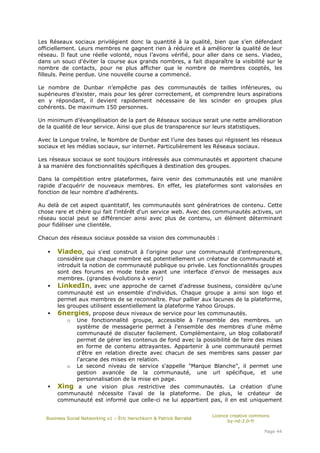 Les Réseaux sociaux privilégient donc la quantité à la qualité, bien que s’en défendant
officiellement. Leurs membres ne gagnent rien à réduire et à améliorer la qualité de leur
réseau. Il faut une réelle volonté, nous l’avons vérifié, pour aller dans ce sens. Viadeo,
dans un souci d’éviter la course aux grands nombres, a fait disparaître la visibilité sur le
nombre de contacts, pour ne plus afficher que le nombre de membres cooptés, les
filleuls. Peine perdue. Une nouvelle course a commencé.

Le nombre de Dunbar n’empêche pas des communautés de tailles inférieures, ou
supérieures d’exister, mais pour les gérer correctement, et comprendre leurs aspirations
en y répondant, il devient rapidement nécessaire de les scinder en groupes plus
cohérents. De maximum 150 personnes.

Un minimum d’évangélisation de la part de Réseaux sociaux serait une nette amélioration
de la qualité de leur service. Ainsi que plus de transparence sur leurs statistiques.

Avec la Longue traîne, le Nombre de Dunbar est l’une des bases qui régissent les réseaux
sociaux et les médias sociaux, sur internet. Particulièrement les Réseaux sociaux.

Les réseaux sociaux se sont toujours intéressés aux communautés et apportent chacune
à sa manière des fonctionnalités spécifiques à destination des groupes.

Dans la compétition entre plateformes, faire venir des communautés est une manière
rapide d'acquérir de nouveaux membres. En effet, les plateformes sont valorisées en
fonction de leur nombre d'adhérents.

Au delà de cet aspect quantitatif, les communautés sont génératrices de contenu. Cette
chose rare et chère qui fait l'intérêt d'un service web. Avec des communautés actives, un
réseau social peut se différencier ainsi avec plus de contenu, un élément déterminant
pour fidéliser une clientèle.

Chacun des réseaux sociaux possède sa vision des communautés :

       Viadeo, qui s'est construit à l'origine pour une communauté d’entrepreneurs,
       considère que chaque membre est potentiellement un créateur de communauté et
       introduit la notion de communauté publique ou privée. Les fonctionnalités groupes
       sont des forums en mode texte ayant une interface d'envoi de messages aux
       membres. (grandes évolutions à venir)
       LinkedIn, avec une approche de carnet d'adresse business, considère qu'une
       communauté est un ensemble d'individus. Chaque groupe a ainsi son logo et
       permet aux membres de se reconnaître. Pour pallier aux lacunes de la plateforme,
       les groupes utilisent essentiellement la plateforme Yahoo Groups.
       6nergies, propose deux niveaux de service pour les communautés.
           o Une fonctionnalité groupe, accessible à l'ensemble des membres. un
              système de messagerie permet à l'ensemble des membres d'une même
              communauté de discuter facilement. Complémentaire, un blog collaboratif
              permet de gérer les contenus de fond avec la possibilité de faire des mises
              en forme de contenu attrayantes. Appartenir à une communauté permet
              d'être en relation directe avec chacun de ses membres sans passer par
              l'arcane des mises en relation.
           o Le second niveau de service s'appelle "Marque Blanche", il permet une
              gestion avancée de la communauté, une url spécifique, et une
              personnalisation de la mise en page.
       Xing a une vision plus restrictive des communautés. La création d'une
       communauté nécessite l'aval de la plateforme. De plus, le créateur de
       communauté est informé que celle-ci ne lui appartient pas, il en est uniquement

                                                                       Licence creative commons
   Business Social Networking v1 – Éric Herschkorn & Patrick Barrabé
                                                                              by-nd-2.0-fr

                                                                                            Page 44
 