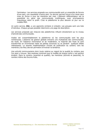 l'animateur. Les services proposés aux communautés sont un ensemble de forums
      d'une part, une newsletter d'autre part. Ce dernier permet l'envoi d'un texte sans
      mise en forme à tous les membres par mail. L'élément différentiateur est la
      possibilité d'y gérer des communautés multilingues, avec priorisassions
      linguistique selon le profil. C’est la plateforme la plus aboutie ce jour sur le
      modèle PRM.

Un autre service, Ziki, a une approche similaire à Linkedin. Les groupes sont une liste
d'individus. Chaque groupe possède néanmoins une page de description.

Les services proposés par chacune des plateformes influent directement sur le niveau
d'activité des communautés.

Viadeo est vraisemblablement la plateforme où les communautés sont les plus
nombreuses. L'absence de gestion globale entraine une multiplicité des communautés,
les Hubs. En l'absence d'animation et de modération, la majorité des Hubs se sont
transformés en d'immenses listes de petites annonces ou se perdent quelques billets
intéressants. La récente implémentation d’outils de publication du contenu vers les
membres (rss-like) devrait permettre d’inverser la tendance.

Une activité communautaire donc toute relative au regard de la qualité du contenu que
l'on peut y trouver. Nos analyses montrent que le modèle de longue traîne y est partout
évident. Dans le contenu (quantité et qualité), les membres (activité et passivité), le
nombre même des forums-hubs.




                                                                      Licence creative commons
  Business Social Networking v1 – Éric Herschkorn & Patrick Barrabé
                                                                             by-nd-2.0-fr

                                                                                           Page 45
 