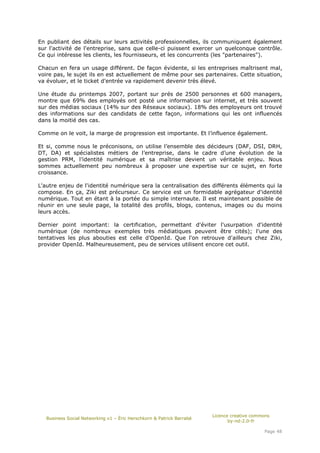 En publiant des détails sur leurs activités professionnelles, ils communiquent également
sur l'activité de l'entreprise, sans que celle-ci puissent exercer un quelconque contrôle.
Ce qui intéresse les clients, les fournisseurs, et les concurrents (les "partenaires").

Chacun en fera un usage différent. De façon évidente, si les entreprises maîtrisent mal,
voire pas, le sujet ils en est actuellement de même pour ses partenaires. Cette situation,
va évoluer, et le ticket d'entrée va rapidement devenir très élevé.

Une étude du printemps 2007, portant sur prés de 2500 personnes et 600 managers,
montre que 69% des employés ont posté une information sur internet, et très souvent
sur des médias sociaux (14% sur des Réseaux sociaux). 18% des employeurs ont trouvé
des informations sur des candidats de cette façon, informations qui les ont influencés
dans la moitié des cas.

Comme on le voit, la marge de progression est importante. Et l’influence également.

Et si, comme nous le préconisons, on utilise l’ensemble des décideurs (DAF, DSI, DRH,
DT, DA) et spécialistes métiers de l’entreprise, dans le cadre d’une évolution de la
gestion PRM, l’identité numérique et sa maîtrise devient un véritable enjeu. Nous
sommes actuellement peu nombreux à proposer une expertise sur ce sujet, en forte
croissance.

L'autre enjeu de l'identité numérique sera la centralisation des différents éléments qui la
compose. En ça, Ziki est précurseur. Ce service est un formidable agrégateur d'identité
numérique. Tout en étant à la portée du simple internaute. Il est maintenant possible de
réunir en une seule page, la totalité des profils, blogs, contenus, images ou du moins
leurs accès.

Dernier point important: la certification, permettant d'éviter l'usurpation d'identité
numérique (de nombreux exemples très médiatiques peuvent être cités); l'une des
tentatives les plus abouties est celle d'OpenId. Que l'on retrouve d'ailleurs chez Ziki,
provider OpenId. Malheureusement, peu de services utilisent encore cet outil.




                                                                       Licence creative commons
   Business Social Networking v1 – Éric Herschkorn & Patrick Barrabé
                                                                              by-nd-2.0-fr

                                                                                            Page 48
 