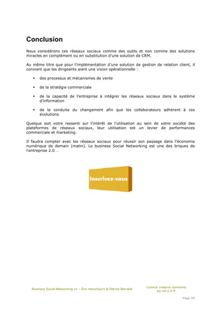 Conclusion
Nous considérons ces réseaux sociaux comme des outils et non comme des solutions
miracles en complément ou en substitution d’une solution de CRM.

Au même titre que pour l’implémentation d’une solution de gestion de relation client, il
convient que les dirigeants aient une vision opérationnelle :

      des processus et mécanismes de vente

      de la stratégie commerciale

      de la capacité de l’entreprise à intégrer les réseaux sociaux dans le système
      d’information

      de la conduite du changement afin que les collaborateurs adhèrent à ces
      évolutions

Quelque soit votre ressenti sur l’intérêt de l’utilisation au sein de votre société des
plateformes de réseaux sociaux, leur utilisation est un levier de performances
commerciale et marketing.

Il faudra compter avec les réseaux sociaux pour réussir son passage dans l’économie
numérique de demain (matin). Le business Social Networking est une des briques de
l'entreprise 2.0 …




                                                                      Licence creative commons
  Business Social Networking v1 – Éric Herschkorn & Patrick Barrabé
                                                                             by-nd-2.0-fr

                                                                                           Page 49
 