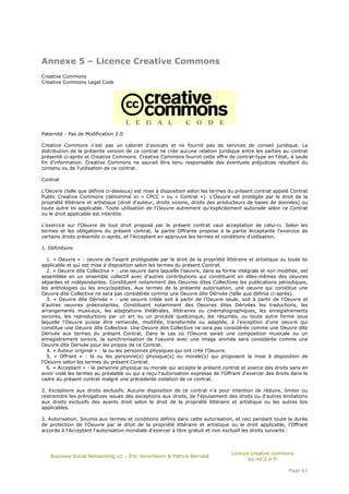 Annexe 5 – Licence Creative Commons
Creative Commons
Creative Commons Legal Code




Paternité - Pas de Modification 2.0

Creative Commons n'est pas un cabinet d'avocats et ne fournit pas de services de conseil juridique. La
distribution de la présente version de ce contrat ne crée aucune relation juridique entre les parties au contrat
présenté ci-après et Creative Commons. Creative Commons fournit cette offre de contrat-type en l'état, à seule
fin d'information. Creative Commons ne saurait être tenu responsable des éventuels préjudices résultant du
contenu ou de l'utilisation de ce contrat.

Contrat

L'Oeuvre (telle que définie ci-dessous) est mise à disposition selon les termes du présent contrat appelé Contrat
Public Creative Commons (dénommé ici « CPCC » ou « Contrat »). L'Oeuvre est protégée par le droit de la
propriété littéraire et artistique (droit d'auteur, droits voisins, droits des producteurs de bases de données) ou
toute autre loi applicable. Toute utilisation de l'Oeuvre autrement qu'explicitement autorisée selon ce Contrat
ou le droit applicable est interdite.

L'exercice sur l'Oeuvre de tout droit proposé par le présent contrat vaut acceptation de celui-ci. Selon les
termes et les obligations du présent contrat, la partie Offrante propose à la partie Acceptante l'exercice de
certains droits présentés ci-après, et l'Acceptant en approuve les termes et conditions d'utilisation.

1. Définitions

   1. « Oeuvre » : oeuvre de l'esprit protégeable par le droit de la propriété littéraire et artistique ou toute loi
applicable et qui est mise à disposition selon les termes du présent Contrat.
   2. « Oeuvre dite Collective » : une oeuvre dans laquelle l'oeuvre, dans sa forme intégrale et non modifiée, est
assemblée en un ensemble collectif avec d'autres contributions qui constituent en elles-mêmes des oeuvres
séparées et indépendantes. Constituent notamment des Oeuvres dites Collectives les publications périodiques,
les anthologies ou les encyclopédies. Aux termes de la présente autorisation, une oeuvre qui constitue une
Oeuvre dite Collective ne sera pas considérée comme une Oeuvre dite Dérivée (telle que définie ci-après).
   3. « Oeuvre dite Dérivée » : une oeuvre créée soit à partir de l'Oeuvre seule, soit à partir de l'Oeuvre et
d'autres oeuvres préexistantes. Constituent notamment des Oeuvres dites Dérivées les traductions, les
arrangements musicaux, les adaptations théâtrales, littéraires ou cinématographiques, les enregistrements
sonores, les reproductions par un art ou un procédé quelconque, les résumés, ou toute autre forme sous
laquelle l'Oeuvre puisse être remaniée, modifiée, transformée ou adaptée, à l'exception d'une oeuvre qui
constitue une Oeuvre dite Collective. Une Oeuvre dite Collective ne sera pas considérée comme une Oeuvre dite
Dérivée aux termes du présent Contrat. Dans le cas où l'Oeuvre serait une composition musicale ou un
enregistrement sonore, la synchronisation de l'oeuvre avec une image animée sera considérée comme une
Oeuvre dite Dérivée pour les propos de ce Contrat.
   4. « Auteur original » : la ou les personnes physiques qui ont créé l'Oeuvre.
   5. « Offrant » : la ou les personne(s) physique(s) ou morale(s) qui proposent la mise à disposition de
l'Oeuvre selon les termes du présent Contrat.
   6. « Acceptant » : la personne physique ou morale qui accepte le présent contrat et exerce des droits sans en
avoir violé les termes au préalable ou qui a reçu l'autorisation expresse de l'Offrant d'exercer des droits dans le
cadre du présent contrat malgré une précédente violation de ce contrat.

2. Exceptions aux droits exclusifs. Aucune disposition de ce contrat n'a pour intention de réduire, limiter ou
restreindre les prérogatives issues des exceptions aux droits, de l'épuisement des droits ou d'autres limitations
aux droits exclusifs des ayants droit selon le droit de la propriété littéraire et artistique ou les autres lois
applicables.

3. Autorisation. Soumis aux termes et conditions définis dans cette autorisation, et ceci pendant toute la durée
de protection de l'Oeuvre par le droit de la propriété littéraire et artistique ou le droit applicable, l'Offrant
accorde à l'Acceptant l'autorisation mondiale d'exercer à titre gratuit et non exclusif les droits suivants :



                                                                                  Licence creative commons
   Business Social Networking v1 – Éric Herschkorn & Patrick Barrabé
                                                                                         by-nd-2.0-fr

                                                                                                           Page 63
 