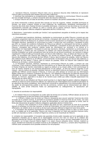 1. reproduire l'Oeuvre, incorporer l'Oeuvre dans une ou plusieurs Oeuvres dites Collectives et reproduire
l'Oeuvre telle qu'incorporée dans lesdites Oeuvres dites Collectives;
   2. distribuer des exemplaires ou enregistrements, présenter, représenter ou communiquer l'Oeuvre au public
par tout procédé technique, y compris incorporée dans des Oeuvres Collectives;
   3. lorsque l'Oeuvre est une base de données, extraire et réutiliser des parties substantielles de l'Oeuvre.

Les droits mentionnés ci-dessus peuvent être exercés sur tous les supports, médias, procédés techniques et
formats. Les droits ci-dessus incluent le droit d'effectuer les modifications nécessaires techniquement à
l'exercice des droits dans d'autres formats et procédés techniques. L'exercice de tous les droits qui ne sont pas
expressément autorisés par l'Offrant ou dont il n'aurait pas la gestion demeure réservé, notamment les
mécanismes de gestion collective obligatoire applicables décrits à l'article 4(c).

4. Restrictions. L'autorisation accordée par l'article 3 est expressément assujettie et limitée par le respect des
restrictions suivantes :

   1. L'Acceptant peut reproduire, distribuer, représenter ou communiquer au public l'Oeuvre y compris par voie
numérique uniquement selon les termes de ce Contrat. L'Acceptant doit inclure une copie ou l'adresse Internet
(Identifiant Uniforme de Ressource) du présent Contrat à toute reproduction ou enregistrement de l'Oeuvre que
l'Acceptant distribue, représente ou communique au public y compris par voie numérique. L'Acceptant ne peut
pas offrir ou imposer de conditions d'utilisation de l'Oeuvre qui altèrent ou restreignent les termes du présent
Contrat ou l'exercice des droits qui y sont accordés au bénéficiaire. L'Acceptant ne peut pas céder de droits sur
l'Oeuvre. L'Acceptant doit conserver intactes toutes les informations qui renvoient à ce Contrat et à
l'exonération de responsabilité. L'Acceptant ne peut pas reproduire, distribuer, représenter ou communiquer au
public l'Oeuvre, y compris par voie numérique, en utilisant une mesure technique de contrôle d'accès ou de
contrôle d'utilisation qui serait contradictoire avec les termes de cet Accord contractuel. Les mentions ci-dessus
s'appliquent à l'Oeuvre telle qu'incorporée dans une Oeuvre dite Collective, mais, en dehors de l'Oeuvre en elle-
même, ne soumettent pas l'Oeuvre dite Collective, aux termes du présent Contrat. Si l'Acceptant crée une
Oeuvre dite Collective, à la demande de tout Offrant, il devra, dans la mesure du possible, retirer de l'Oeuvre
dite Collective toute référence au dit Offrant, comme demandé. Si l'Acceptant crée une Oeuvre dite Collective, à
la demande de tout Auteur, il devra, dans la mesure du possible, retirer de l'Oeuvre dite Collective toute
référence au dit Auteur, comme demandé.
   2. Si l'Acceptant reproduit, distribue, représente ou communique l'Oeuvre au public, y compris par voie
numérique, il doit conserver intactes toutes les informations sur le régime des droits et en attribuer la paternité
à l'Auteur Original, de manière raisonnable au regard au médium ou au moyen utilisé. Il doit communiquer le
nom de l'Auteur Original ou son éventuel pseudonyme s'il est indiqué ; le titre de l'Oeuvre Originale s'il est
indiqué ; dans la mesure du possible, l'adresse Internet ou Identifiant Uniforme de Ressource (URI), s'il existe,
spécifié par l'Offrant comme associé à l'Oeuvre, à moins que cette adresse ne renvoie pas aux informations
légales (paternité et conditions d'utilisation de l'Oeuvre). Ces obligations d'attribution de paternité doivent être
exécutées de manière raisonnable. Cependant, dans le cas d'une Oeuvre dite Collective, ces informations
doivent, au minimum, apparaître à la place et de manière aussi visible que celles à laquelle apparaissent les
informations de même nature.
   3. Dans le cas où une utilisation de l'Oeuvre serait soumise à un régime légal de gestion collective obligatoire,
l'Offrant se réserve le droit exclusif de collecter ces redevances par l'intermédiaire de la société de perception et
de répartition des droits compétente. Sont notamment concernés la radiodiffusion et la communication dans un
lieu public de phonogrammes publiés à des fins de commerce, certains cas de retransmission par câble et
satellite, la copie privée d'Oeuvres fixées sur phonogrammes ou vidéogrammes, la reproduction par
reprographie.

5. Garantie et exonération de responsabilité

   1. En mettant l'Oeuvre à la disposition du public selon les termes de ce Contrat, l'Offrant déclare de bonne foi
qu'à sa connaissance et dans les limites d'une enquête raisonnable :
        1. L'Offrant a obtenu tous les droits sur l'Oeuvre nécessaires pour pouvoir autoriser l'exercice des droits
accordés par le présent Contrat, et permettre la jouissance paisible et l'exercice licite de ces droits, ceci sans
que l'Acceptant n'ait aucune obligation de verser de rémunération ou tout autre paiement ou droits, dans la
limite des mécanismes de gestion collective obligatoire applicables décrits à l'article 4(e);
        2. L'Oeuvre n'est constitutive ni d'une violation des droits de tiers, notamment du droit de la propriété
littéraire et artistique, du droit des marques, du droit de l'information, du droit civil ou de tout autre droit, ni de
diffamation, de violation de la vie privée ou de tout autre préjudice délictuel à l'égard de toute tierce partie.
   2. A l'exception des situations expressément mentionnées dans le présent Contrat ou dans un autre accord
écrit, ou exigées par la loi applicable, l'Oeuvre est mise à disposition en l'état sans garantie d'aucune sorte,
qu'elle soit expresse ou tacite, y compris à l'égard du contenu ou de l'exactitude de l'Oeuvre.

6. Limitation de responsabilité. A l'exception des garanties d'ordre public imposées par la loi applicable et des
réparations imposées par le régime de la responsabilité vis-à-vis d'un tiers en raison de la violation des
garanties prévues par l'article 5 du présent contrat, l'Offrant ne sera en aucun cas tenu responsable vis-à-vis de
l'Acceptant, sur la base d'aucune théorie légale ni en raison d'aucun préjudice direct, indirect, matériel ou
moral, résultant de l'exécution du présent Contrat ou de l'utilisation de l'Oeuvre, y compris dans l'hypothèse où
l'Offrant avait connaissance de la possible existence d'un tel préjudice.



                                                                                    Licence creative commons
   Business Social Networking v1 – Éric Herschkorn & Patrick Barrabé
                                                                                           by-nd-2.0-fr

                                                                                                              Page 64
 
