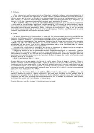 7. Résiliation

   1. Tout manquement aux termes du contrat par l'Acceptant entraîne la résiliation automatique du Contrat et
la fin des droits qui en découlent. Cependant, le contrat conserve ses effets envers les personnes physiques ou
morales qui ont reçu de la part de l'Acceptant, en exécution du présent contrat, la mise à disposition d'Oeuvres
dites Dérivées, ou d'Oeuvres dites Collectives, ceci tant qu'elles respectent pleinement leurs obligations. Les
sections 1, 2, 5, 6 et 7 du contrat continuent à s'appliquer après la résiliation de celui-ci.
   2. Dans les limites indiquées ci-dessus, le présent Contrat s'applique pendant toute la durée de protection de
l'Oeuvre selon le droit applicable. Néanmoins, l'Offrant se réserve à tout moment le droit d'exploiter l'Oeuvre
sous des conditions contractuelles différentes, ou d'en cesser la diffusion; cependant, le recours à cette option
ne doit pas conduire à retirer les effets du présent Contrat (ou de tout contrat qui a été ou doit être accordé
selon les termes de ce Contrat), et ce Contrat continuera à s'appliquer dans tous ses effets jusqu'à ce que sa
résiliation intervienne dans les conditions décrites ci-dessus.

8. Divers

  1. A chaque reproduction ou communication au public par voie numérique de l'Oeuvre ou d'une Oeuvre dite
Collective par l'Acceptant, l'Offrant propose au bénéficiaire une offre de mise à disposition de l'Oeuvre dans des
termes et conditions identiques à ceux accordés à la partie Acceptante dans le présent Contrat.
  2. La nullité ou l'inapplicabilité d'une quelconque disposition de ce Contrat au regard de la loi applicable
n'affecte pas celle des autres dispositions qui resteront pleinement valides et applicables. Sans action
additionnelle par les parties à cet accord, lesdites dispositions devront être interprétées dans la mesure
minimum nécessaire à leur validité et leur applicabilité.
  3. Aucune limite, renonciation ou modification des termes ou dispositions du présent Contrat ne pourra être
acceptée sans le consentement écrit et signé de la partie compétente.
  4. Ce Contrat constitue le seul accord entre les parties à propos de l'Oeuvre mise ici à disposition. Il n'existe
aucun élément annexe, accord supplémentaire ou mandat portant sur cette Oeuvre en dehors des éléments
mentionnés ici. L'Offrant ne sera tenu par aucune disposition supplémentaire qui pourrait apparaître dans une
quelconque communication en provenance de l'Acceptant. Ce Contrat ne peut être modifié sans l'accord mutuel
écrit de l'Offrant et de l'Acceptant.
  5. Le droit applicable est le droit français.

Creative Commons n'est pas partie à ce Contrat et n'offre aucune forme de garantie relative à l'Oeuvre.
Creative Commons décline toute responsabilité à l'égard de l'Acceptant ou de toute autre partie, quel que soit le
fondement légal de cette responsabilité et quel que soit le préjudice subi, direct, indirect, matériel ou moral, qui
surviendrait en rapport avec le présent Contrat. Cependant, si Creative Commons s'est expressément identifié
comme Offrant pour mettre une Oeuvre à disposition selon les termes de ce Contrat, Creative Commons jouira
de tous les droits et obligations d'un Offrant.

A l'exception des fins limitées à informer le public que l'Oeuvre est mise à disposition sous CPCC, aucune des
parties n'utilisera la marque « Creative Commons » ou toute autre indication ou logo afférent sans le
consentement préalable écrit de Creative Commons. Toute utilisation autorisée devra être effectuée en
conformité avec les lignes directrices de Creative Commons à jour au moment de l'utilisation, telles qu'elles
sont disponibles sur son site Internet ou sur simple demande.

Creative Commons peut être contacté à http://creativecommons.org.




                                                                                  Licence creative commons
    Business Social Networking v1 – Éric Herschkorn & Patrick Barrabé
                                                                                         by-nd-2.0-fr

                                                                                                           Page 65
 