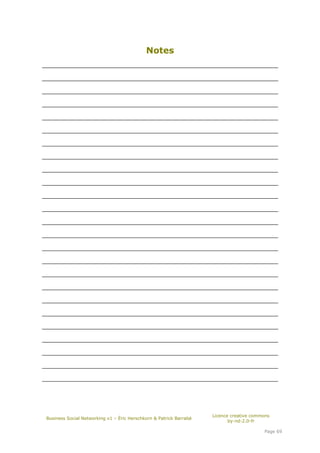 Notes
_____________________________________________________________________

_____________________________________________________________________

_____________________________________________________________________

_____________________________________________________________________

_____________________________________________________________________

_____________________________________________________________________

_____________________________________________________________________

_____________________________________________________________________

_____________________________________________________________________

_____________________________________________________________________

_____________________________________________________________________

_____________________________________________________________________

_____________________________________________________________________

_____________________________________________________________________

_____________________________________________________________________

_____________________________________________________________________

_____________________________________________________________________

_____________________________________________________________________

_____________________________________________________________________

_____________________________________________________________________

_____________________________________________________________________

_____________________________________________________________________

_____________________________________________________________________

_____________________________________________________________________

_____________________________________________________________________




                                                                     Licence creative commons
 Business Social Networking v1 – Éric Herschkorn & Patrick Barrabé
                                                                            by-nd-2.0-fr

                                                                                          Page 69
 