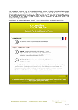 Les informations contenues dans ce document représentent l’opinion actuelle d’un groupe de travail sur les
points abordés à la date de publication. Networkingurus s’adapte aux conditions fluctuantes du marché et cette
opinion ne doit pas être interprétée comme un engagement de sa part ; de plus, Nous ne pouvons pas garantir
la véracité de toute information présentée après la date de publication. Ce livre blanc est rédigé uniquement à
titre informatif. IL NE DONNE AUCUNE GARANTIE LÉGALE, EXPRESSE OU IMPLICITE QUANT AUX
INFORMATIONS QU’IL CONTIENT.

Ce document est sous licence Creative Commons : http://creativecommons.org/licenses/by-nd/2.0/fr/




                                                                               Licence creative commons
   Business Social Networking v1 – Éric Herschkorn & Patrick Barrabé
                                                                                      by-nd-2.0-fr

                                                                                                        Page 9
 