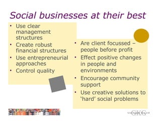 Social businesses at their best Use clear management structures Create robust financial structures Use entrepreneurial approaches Control quality Are client focussed – people before profit Effect positive changes in people and environments Encourage community support Use creative solutions to ‘hard’ social problems 
