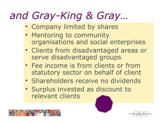 and Gray-King & Gray… Company limited by shares Mentoring to community organisations and social enterprises Clients from disadvantaged areas or serve disadvantaged groups Fee income is from clients or from statutory sector on behalf of client Shareholders receive no dividends Surplus invested as discount to relevant clients 