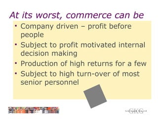 At its worst, commerce can be Company driven – profit before people Subject to profit motivated internal decision making Production of high returns for a few Subject to high turn-over of most senior personnel 