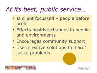 At its best, public service… Is client focussed – people before profit Effects positive changes in people and environments Encourages community support Uses creative solutions to ‘hard’ social problems 