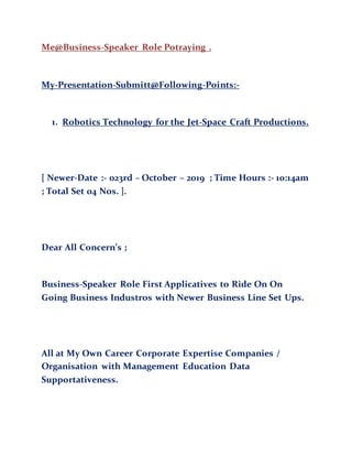 Me@Business-Speaker Role Potraying .
My-Presentation-Submitt@Following-Points:-
1. Robotics Technology for the Jet-Space Craft Productions.
[ Newer-Date :- 023rd – October – 2019 ; Time Hours :- 10:14am
; Total Set 04 Nos. ].
Dear All Concern’s ;
Business-Speaker Role First Applicatives to Ride On On
Going Business Industros with Newer Business Line Set Ups.
All at My Own Career Corporate Expertise Companies /
Organisation with Management Education Data
Supportativeness.
 