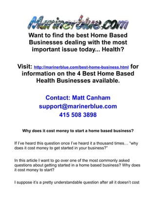 Want to find the best Home Based
        Businesses dealing with the most
         important issue today... Health?

 Visit: http://marinerblue.com/best-home-business.html for
  information on the 4 Best Home Based
         Health Businesses available.

                Contact: Matt Canham
              support@marinerblue.com
                    415 508 3898

    Why does it cost money to start a home based business?


If I’ve heard this question once I’ve heard it a thousand times… “why
does it cost money to get started in your business?”


In this article I want to go over one of the most commonly asked
questions about getting started in a home based business? Why does
it cost money to start?


I suppose it’s a pretty understandable question after all it doesn’t cost
 