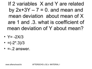 If 2 variables  X and Y are related by 2x+3Y – 7 = 0. and mean and mean deviation  about mean of X are 1 and .3. what is coefficient of mean deviation of Y about mean?  Y= -2X/3 =(-2*.3)/3 =-.2 answer.  
