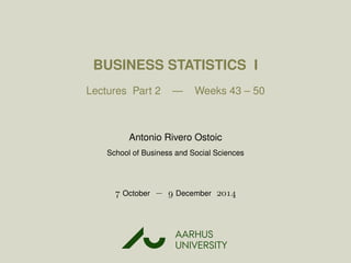 BUSINESS STATISTICS I
Lectures Part 2 — Weeks 43 – 50
Antonio Rivero Ostoic
School of Business and Social Sciences
 October −  December 
AARHUS
UNIVERSITYAU
 