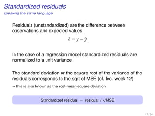 Standardized residuals
speaking the same language
Residuals (unstandardized) are the difference between
observations and expected values:
ˆ = y − ˆy
In the case of a regression model standardized residuals are
normalized to a unit variance
The standard deviation or the square root of the variance of the
residuals corresponds to the sqrt of MSE (cf. lec. week 12)
ª this is also known as the root-mean-square deviation
Standardized residual = residual /
√
MSE
17 / 24
 