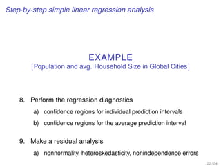 Step-by-step simple linear regression analysis
EXAMPLE
[Population and avg. Household Size in Global Cities]
8. Perform the regression diagnostics
a) conﬁdence regions for individual prediction intervals
b) conﬁdence regions for the average prediction interval
9. Make a residual analysis
a) nonnormality, heteroskedasticity, nonindependence errors
22 / 24
 